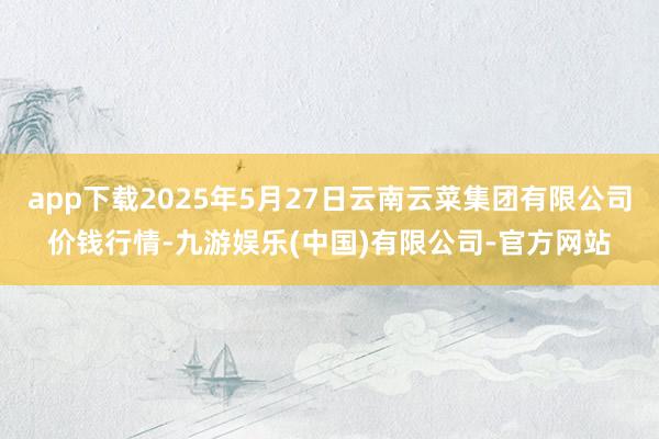 app下载2025年5月27日云南云菜集团有限公司价钱行情-九游娱乐(中国)有限公司-官方网站