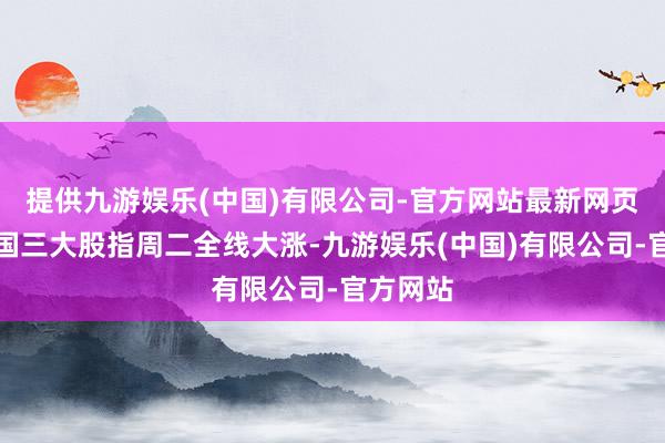 提供九游娱乐(中国)有限公司-官方网站最新网页好意思国三大股指周二全线大涨-九游娱乐(中国)有限公司-官方网站