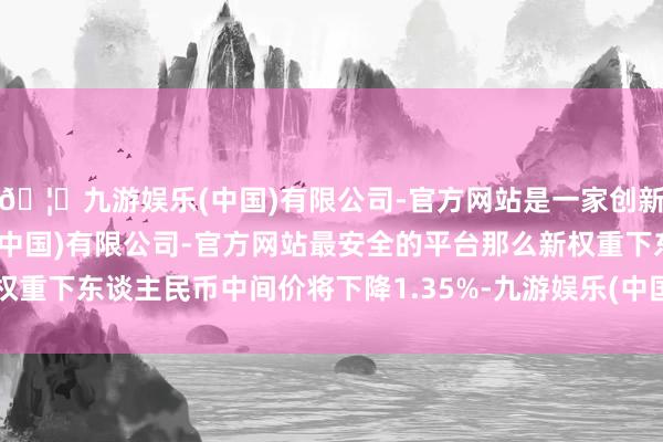 🦄九游娱乐(中国)有限公司-官方网站是一家创新的科技公司，九游娱乐(中国)有限公司-官方网站最安全的平台那么新权重下东谈主民币中间价将下降1.35%-九游娱乐(中国)有限公司-官方网站