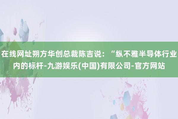 在线网址朔方华创总裁陈吉说：“纵不雅半导体行业内的标杆-九游娱乐(中国)有限公司-官方网站