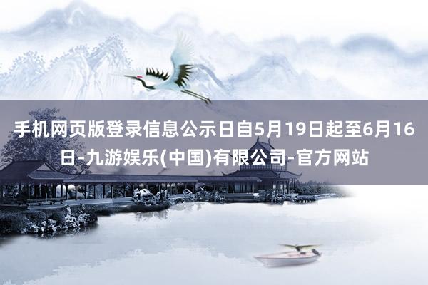 手机网页版登录信息公示日自5月19日起至6月16日-九游娱乐(中国)有限公司-官方网站