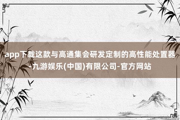 app下载这款与高通集会研发定制的高性能处置器-九游娱乐(中国)有限公司-官方网站