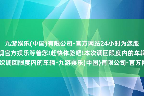 九游娱乐(中国)有限公司-官方网站24小时为您服务!更多精彩活动在正规官方娱乐等着您!赶快体验吧!　　本次调回限度内的车辆-九游娱乐(中国)有限公司-官方网站