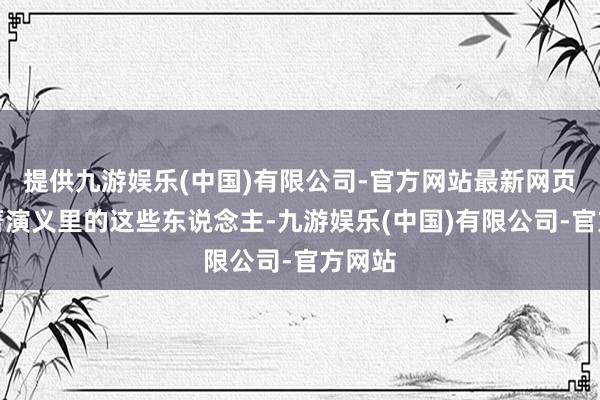提供九游娱乐(中国)有限公司-官方网站最新网页但原著演义里的这些东说念主-九游娱乐(中国)有限公司-官方网站