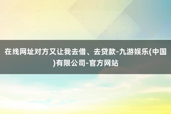 在线网址对方又让我去借、去贷款-九游娱乐(中国)有限公司-官方网站