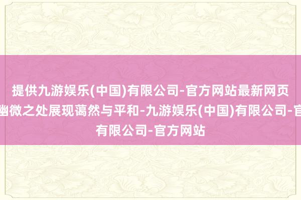 提供九游娱乐(中国)有限公司-官方网站最新网页如安在幽微之处展现蔼然与平和-九游娱乐(中国)有限公司-官方网站