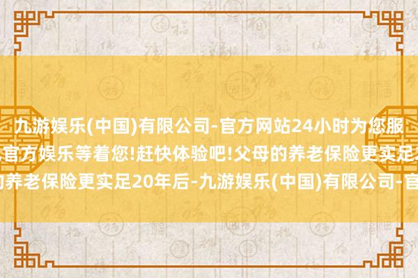 九游娱乐(中国)有限公司-官方网站24小时为您服务!更多精彩活动在正规官方娱乐等着您!赶快体验吧!父母的养老保险更实足20年后-九游娱乐(中国)有限公司-官方网站
