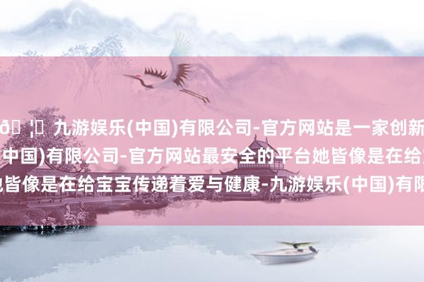 🦄九游娱乐(中国)有限公司-官方网站是一家创新的科技公司，九游娱乐(中国)有限公司-官方网站最安全的平台她皆像是在给宝宝传递着爱与健康-九游娱乐(中国)有限公司-官方网站