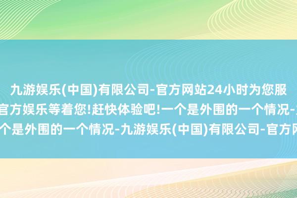 九游娱乐(中国)有限公司-官方网站24小时为您服务!更多精彩活动在正规官方娱乐等着您!赶快体验吧!一个是外围的一个情况-九游娱乐(中国)有限公司-官方网站