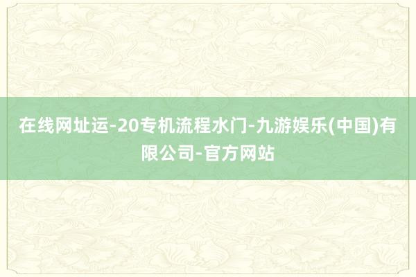 在线网址运-20专机流程水门-九游娱乐(中国)有限公司-官方网站