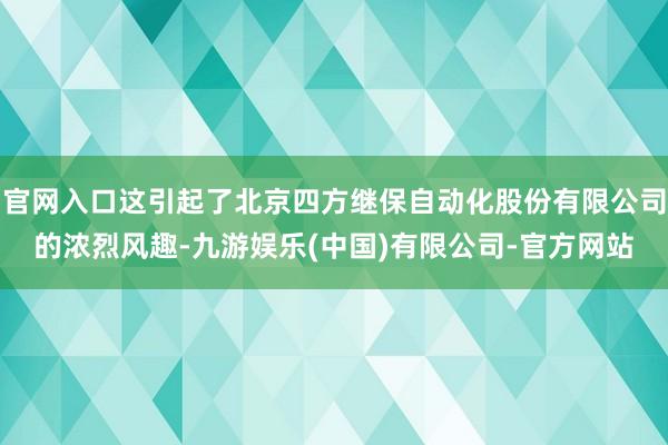 官网入口这引起了北京四方继保自动化股份有限公司的浓烈风趣-九游娱乐(中国)有限公司-官方网站