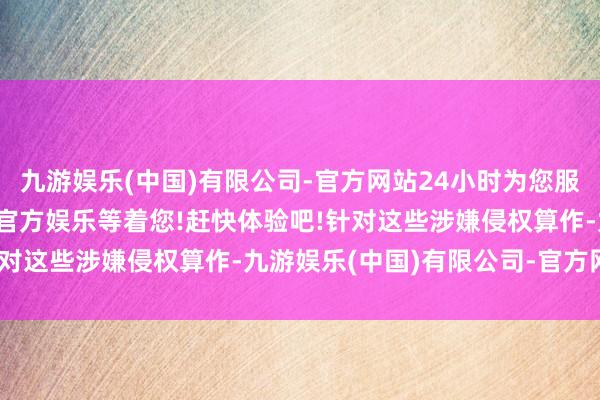 九游娱乐(中国)有限公司-官方网站24小时为您服务!更多精彩活动在正规官方娱乐等着您!赶快体验吧!针对这些涉嫌侵权算作-九游娱乐(中国)有限公司-官方网站