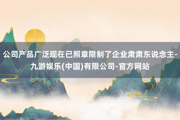 公司产品广泛现在已照章限制了企业肃肃东说念主-九游娱乐(中国)有限公司-官方网站