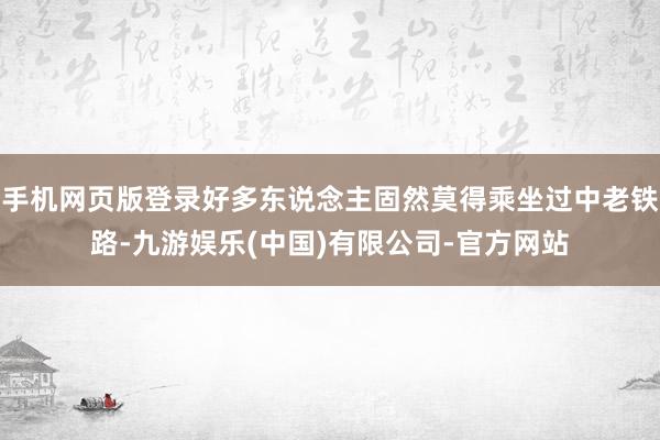 手机网页版登录好多东说念主固然莫得乘坐过中老铁路-九游娱乐(中国)有限公司-官方网站