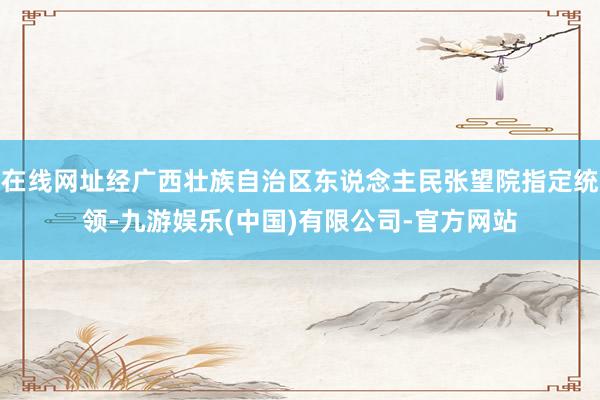 在线网址经广西壮族自治区东说念主民张望院指定统领-九游娱乐(中国)有限公司-官方网站
