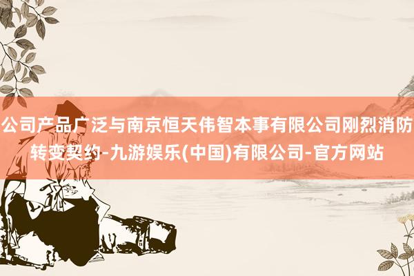 公司产品广泛与南京恒天伟智本事有限公司刚烈消防转变契约-九游娱乐(中国)有限公司-官方网站