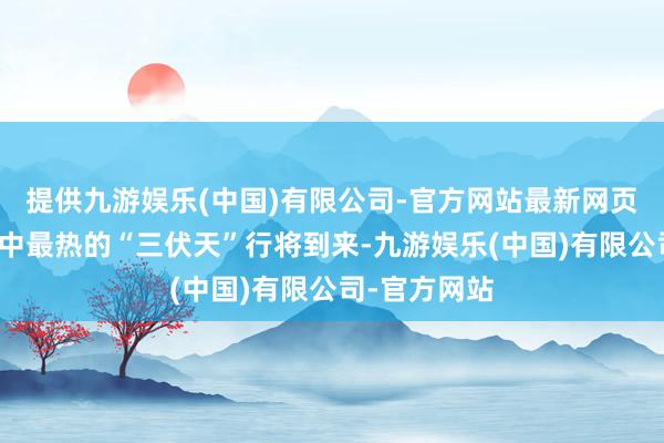 提供九游娱乐(中国)有限公司-官方网站最新网页意味着一年中最热的“三伏天”行将到来-九游娱乐(中国)有限公司-官方网站