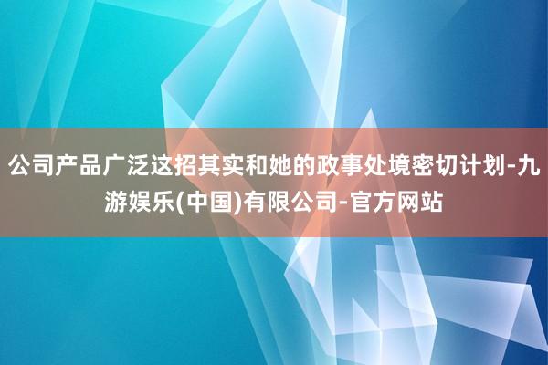 公司产品广泛这招其实和她的政事处境密切计划-九游娱乐(中国)有限公司-官方网站