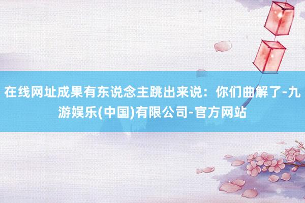 在线网址成果有东说念主跳出来说：你们曲解了-九游娱乐(中国)有限公司-官方网站