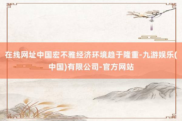 在线网址中国宏不雅经济环境趋于隆重-九游娱乐(中国)有限公司-官方网站