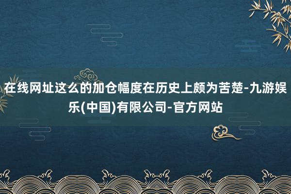 在线网址这么的加仓幅度在历史上颇为苦楚-九游娱乐(中国)有限公司-官方网站