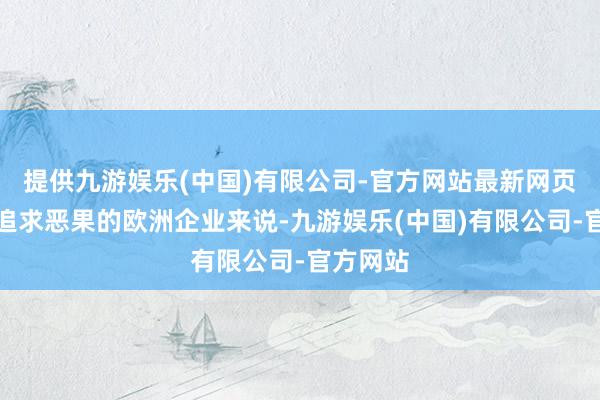 提供九游娱乐(中国)有限公司-官方网站最新网页这关于追求恶果的欧洲企业来说-九游娱乐(中国)有限公司-官方网站