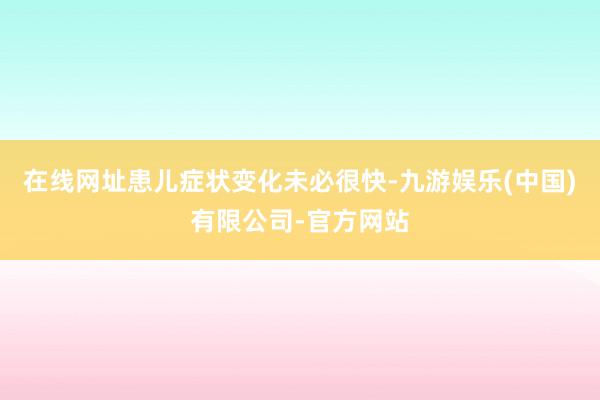 在线网址患儿症状变化未必很快-九游娱乐(中国)有限公司-官方网站