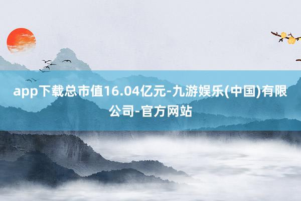 app下载总市值16.04亿元-九游娱乐(中国)有限公司-官方网站
