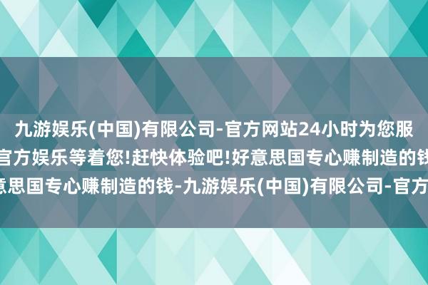 九游娱乐(中国)有限公司-官方网站24小时为您服务!更多精彩活动在正规官方娱乐等着您!赶快体验吧!好意思国专心赚制造的钱-九游娱乐(中国)有限公司-官方网站