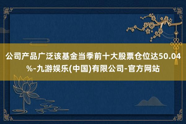 公司产品广泛该基金当季前十大股票仓位达50.04%-九游娱乐(中国)有限公司-官方网站