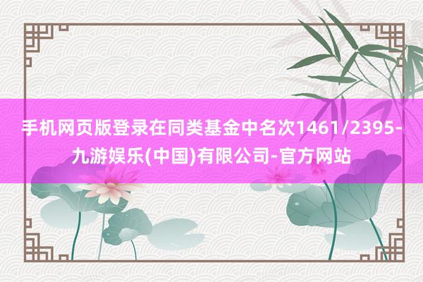 手机网页版登录在同类基金中名次1461/2395-九游娱乐(中国)有限公司-官方网站