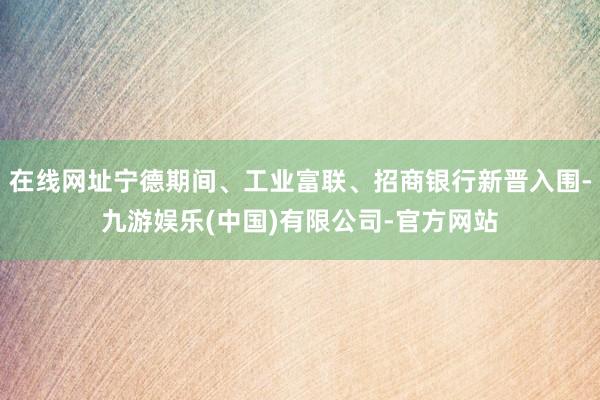 在线网址宁德期间、工业富联、招商银行新晋入围-九游娱乐(中国)有限公司-官方网站