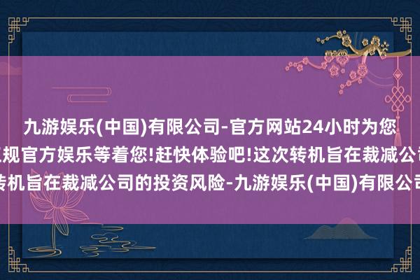九游娱乐(中国)有限公司-官方网站24小时为您服务!更多精彩活动在正规官方娱乐等着您!赶快体验吧!这次转机旨在裁减公司的投资风险-九游娱乐(中国)有限公司-官方网站