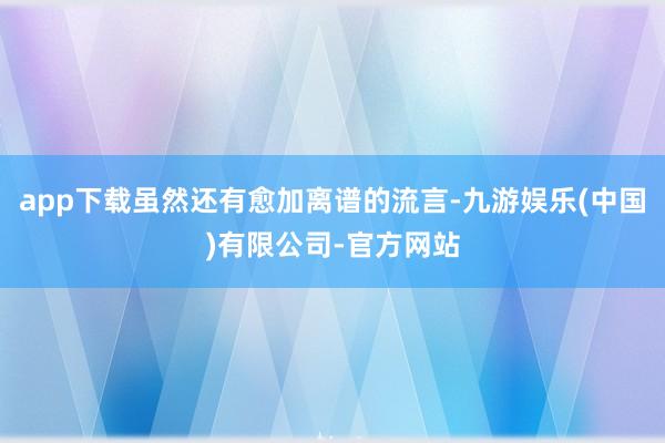 app下载虽然还有愈加离谱的流言-九游娱乐(中国)有限公司-官方网站