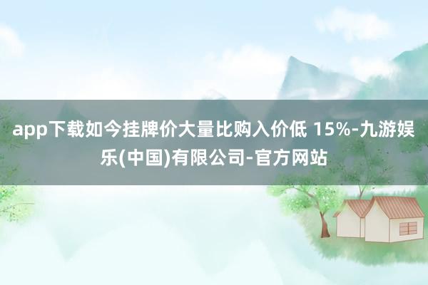 app下载如今挂牌价大量比购入价低 15%-九游娱乐(中国)有限公司-官方网站