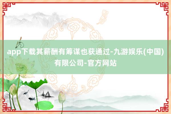 app下载其薪酬有筹谋也获通过-九游娱乐(中国)有限公司-官方网站