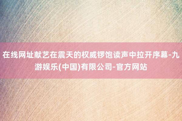 在线网址献艺在震天的权威锣饱读声中拉开序幕-九游娱乐(中国)有限公司-官方网站