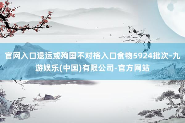 官网入口退运或殉国不对格入口食物5924批次-九游娱乐(中国)有限公司-官方网站