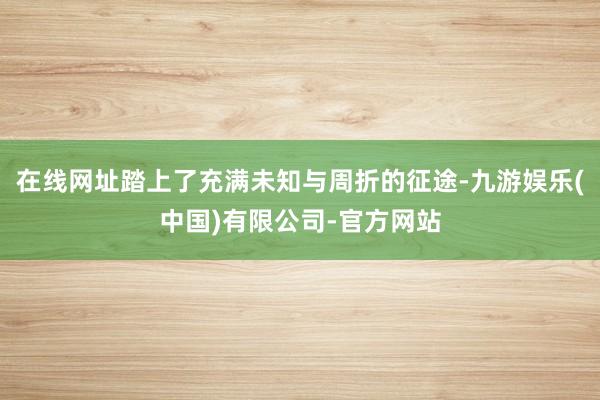 在线网址踏上了充满未知与周折的征途-九游娱乐(中国)有限公司-官方网站