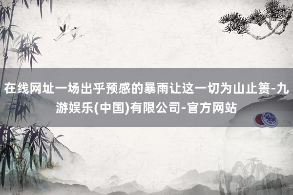 在线网址一场出乎预感的暴雨让这一切为山止篑-九游娱乐(中国)有限公司-官方网站