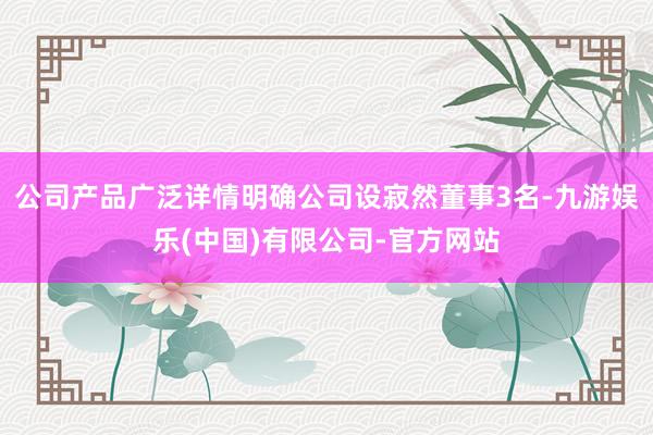 公司产品广泛详情明确公司设寂然董事3名-九游娱乐(中国)有限公司-官方网站