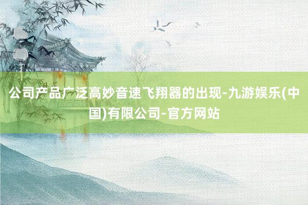 公司产品广泛高妙音速飞翔器的出现-九游娱乐(中国)有限公司-官方网站