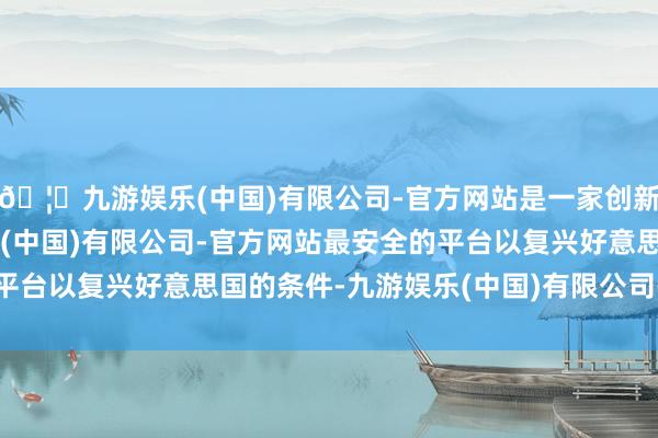 🦄九游娱乐(中国)有限公司-官方网站是一家创新的科技公司，九游娱乐(中国)有限公司-官方网站最安全的平台以复兴好意思国的条件-九游娱乐(中国)有限公司-官方网站