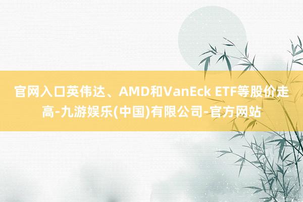 官网入口英伟达、AMD和VanEck ETF等股价走高-九游娱乐(中国)有限公司-官方网站