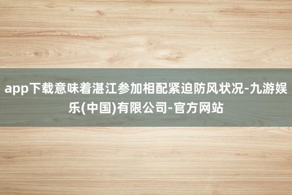 app下载意味着湛江参加相配紧迫防风状况-九游娱乐(中国)有限公司-官方网站
