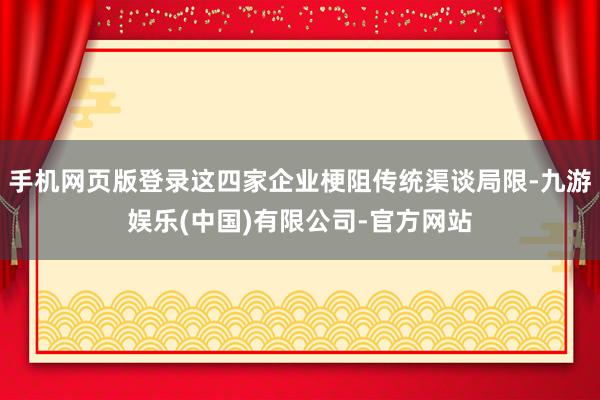手机网页版登录这四家企业梗阻传统渠谈局限-九游娱乐(中国)有限公司-官方网站