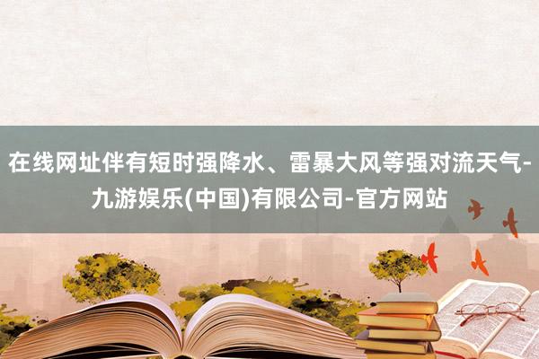 在线网址伴有短时强降水、雷暴大风等强对流天气-九游娱乐(中国)有限公司-官方网站