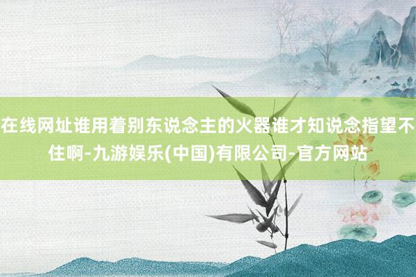 在线网址谁用着别东说念主的火器谁才知说念指望不住啊-九游娱乐(中国)有限公司-官方网站