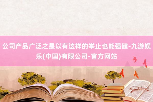公司产品广泛之是以有这样的举止也能强健-九游娱乐(中国)有限公司-官方网站