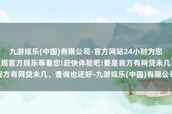 九游娱乐(中国)有限公司-官方网站24小时为您服务!更多精彩活动在正规官方娱乐等着您!赶快体验吧!要是我方有网贷未几、查询也还好-九游娱乐(中国)有限公司-官方网站
